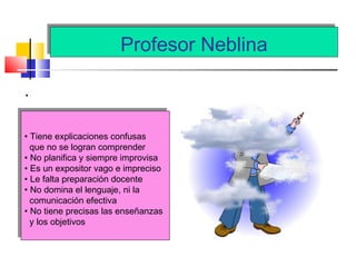 Profesor NeblinaProfesor Neblina
.
• Tiene explicaciones confusas
que no se logran comprender
• No planifica y siempre improvisa
• Es un expositor vago e impreciso
• Le falta preparación docente
• No domina el lenguaje, ni la
comunicación efectiva
• No tiene precisas las enseñanzas
y los objetivos
• Tiene explicaciones confusas
que no se logran comprender
• No planifica y siempre improvisa
• Es un expositor vago e impreciso
• Le falta preparación docente
• No domina el lenguaje, ni la
comunicación efectiva
• No tiene precisas las enseñanzas
y los objetivos
 