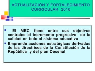 ACTUALIZACIÓN Y FORTALECIMIENTO
CURRICULAR 2010
ACTUALIZACIÓN Y FORTALECIMIENTO
CURRICULAR 2010
 El MEC tiene entre sus objetivos
centrales el incremento progresivo de la
calidad en todo el sistema educativo
 Emprende acciones estratégicas derivadas
de las directrices de la Constitución de la
República y del plan Decenal
 El MEC tiene entre sus objetivos
centrales el incremento progresivo de la
calidad en todo el sistema educativo
 Emprende acciones estratégicas derivadas
de las directrices de la Constitución de la
República y del plan Decenal
 