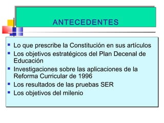 ANTECEDENTESANTECEDENTES
 Lo que prescribe la Constitución en sus artículos
 Los objetivos estratégicos del Plan Decenal de
Educación
 Investigaciones sobre las aplicaciones de la
Reforma Curricular de 1996
 Los resultados de las pruebas SER
 Los objetivos del milenio
 Lo que prescribe la Constitución en sus artículos
 Los objetivos estratégicos del Plan Decenal de
Educación
 Investigaciones sobre las aplicaciones de la
Reforma Curricular de 1996
 Los resultados de las pruebas SER
 Los objetivos del milenio
 