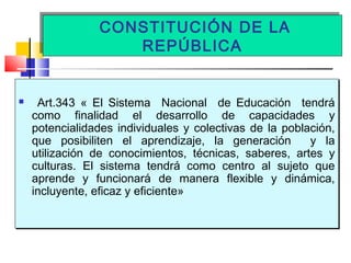 CONSTITUCIÓN DE LA
REPÚBLICA
CONSTITUCIÓN DE LA
REPÚBLICA
 Art.343 « El Sistema Nacional de Educación tendrá
como finalidad el desarrollo de capacidades y
potencialidades individuales y colectivas de la población,
que posibiliten el aprendizaje, la generación y la
utilización de conocimientos, técnicas, saberes, artes y
culturas. El sistema tendrá como centro al sujeto que
aprende y funcionará de manera flexible y dinámica,
incluyente, eficaz y eficiente»
 Art.343 « El Sistema Nacional de Educación tendrá
como finalidad el desarrollo de capacidades y
potencialidades individuales y colectivas de la población,
que posibiliten el aprendizaje, la generación y la
utilización de conocimientos, técnicas, saberes, artes y
culturas. El sistema tendrá como centro al sujeto que
aprende y funcionará de manera flexible y dinámica,
incluyente, eficaz y eficiente»
 