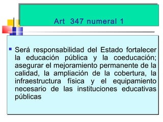 Art 347 numeral 1Art 347 numeral 1
 Será responsabilidad del Estado fortalecer
la educación pública y la coeducación;
asegurar el mejoramiento permanente de la
calidad, la ampliación de la cobertura, la
infraestructura física y el equipamiento
necesario de las instituciones educativas
públicas
 Será responsabilidad del Estado fortalecer
la educación pública y la coeducación;
asegurar el mejoramiento permanente de la
calidad, la ampliación de la cobertura, la
infraestructura física y el equipamiento
necesario de las instituciones educativas
públicas
 