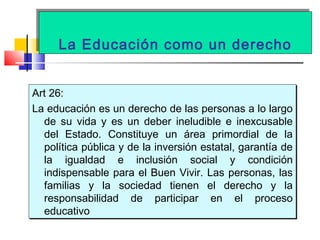 La Educación como un derechoLa Educación como un derecho
Art 26:
La educación es un derecho de las personas a lo largo
de su vida y es un deber ineludible e inexcusable
del Estado. Constituye un área primordial de la
política pública y de la inversión estatal, garantía de
la igualdad e inclusión social y condición
indispensable para el Buen Vivir. Las personas, las
familias y la sociedad tienen el derecho y la
responsabilidad de participar en el proceso
educativo
Art 26:
La educación es un derecho de las personas a lo largo
de su vida y es un deber ineludible e inexcusable
del Estado. Constituye un área primordial de la
política pública y de la inversión estatal, garantía de
la igualdad e inclusión social y condición
indispensable para el Buen Vivir. Las personas, las
familias y la sociedad tienen el derecho y la
responsabilidad de participar en el proceso
educativo
 
