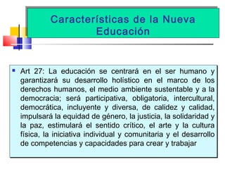 Características de la Nueva
Educación
Características de la Nueva
Educación
 Art 27: La educación se centrará en el ser humano y
garantizará su desarrollo holístico en el marco de los
derechos humanos, el medio ambiente sustentable y a la
democracia; será participativa, obligatoria, intercultural,
democrática, incluyente y diversa, de calidez y calidad,
impulsará la equidad de género, la justicia, la solidaridad y
la paz, estimulará el sentido crítico, el arte y la cultura
física, la iniciativa individual y comunitaria y el desarrollo
de competencias y capacidades para crear y trabajar
 Art 27: La educación se centrará en el ser humano y
garantizará su desarrollo holístico en el marco de los
derechos humanos, el medio ambiente sustentable y a la
democracia; será participativa, obligatoria, intercultural,
democrática, incluyente y diversa, de calidez y calidad,
impulsará la equidad de género, la justicia, la solidaridad y
la paz, estimulará el sentido crítico, el arte y la cultura
física, la iniciativa individual y comunitaria y el desarrollo
de competencias y capacidades para crear y trabajar
 