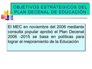 OBJETIVOS ESTRÁTEGICOS DEL
PLAN DECENAL DE EDUCACIÓN
OBJETIVOS ESTRÁTEGICOS DEL
PLAN DECENAL DE EDUCACIÓN
El MEC en noviembre del 2006 mediante
consulta popular aprobó el Plan Decenal
2006 -2015 se basa en políticas para
lograr el mejoramiento de la Educación
El MEC en noviembre del 2006 mediante
consulta popular aprobó el Plan Decenal
2006 -2015 se basa en políticas para
lograr el mejoramiento de la Educación
 