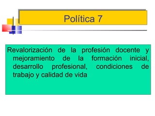 Política 7Política 7
Revalorización de la profesión docente y
mejoramiento de la formación inicial,
desarrollo profesional, condiciones de
trabajo y calidad de vida
 