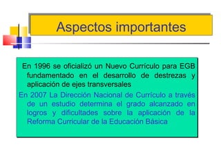 Aspectos importantesAspectos importantes
En 1996 se oficializó un Nuevo Currículo para EGB
fundamentado en el desarrollo de destrezas y
aplicación de ejes transversales
En 2007 La Dirección Nacional de Currículo a través
de un estudio determina el grado alcanzado en
logros y dificultades sobre la aplicación de la
Reforma Curricular de la Educación Básica
En 1996 se oficializó un Nuevo Currículo para EGB
fundamentado en el desarrollo de destrezas y
aplicación de ejes transversales
En 2007 La Dirección Nacional de Currículo a través
de un estudio determina el grado alcanzado en
logros y dificultades sobre la aplicación de la
Reforma Curricular de la Educación Básica
 