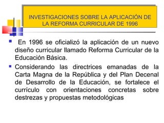 INVESTIGACIONES SOBRE LA APLICACIÓN DE
LA REFORMA CURRICULAR DE 1996
INVESTIGACIONES SOBRE LA APLICACIÓN DE
LA REFORMA CURRICULAR DE 1996
 En 1996 se oficializó la aplicación de un nuevo
diseño curricular llamado Reforma Curricular de la
Educación Básica.
 Considerando las directrices emanadas de la
Carta Magna de la República y del Plan Decenal
de Desarrollo de la Educación, se fortalece el
currículo con orientaciones concretas sobre
destrezas y propuestas metodológicas
 
