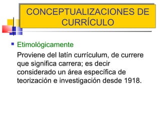 CONCEPTUALIZACIONES DE
CURRÍCULO
CONCEPTUALIZACIONES DE
CURRÍCULO
 Etimológicamente
Proviene del latín currículum, de currere
que significa carrera; es decir
considerado un área específica de
teorización e investigación desde 1918.
 