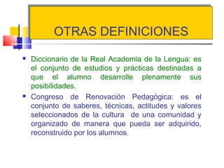OTRAS DEFINICIONESOTRAS DEFINICIONES
 Diccionario de la Real Academia de la Lengua: es
el conjunto de estudios y prácticas destinadas a
que el alumno desarrolle plenamente sus
posibilidades.
 Congreso de Renovación Pedagógica: es el
conjunto de saberes, técnicas, actitudes y valores
seleccionados de la cultura de una comunidad y
organizado de manera que pueda ser adquirido,
reconstruido por los alumnos.
 