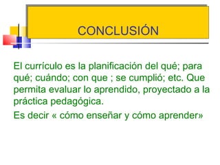 CONCLUSIÓNCONCLUSIÓN
El currículo es la planificación del qué; para
qué; cuándo; con que ; se cumplió; etc. Que
permita evaluar lo aprendido, proyectado a la
práctica pedagógica.
Es decir « cómo enseñar y cómo aprender»
 