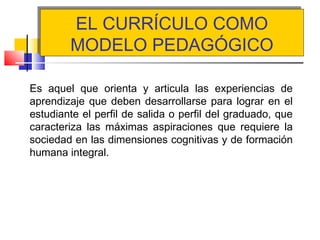 EL CURRÍCULO COMO
MODELO PEDAGÓGICO
EL CURRÍCULO COMO
MODELO PEDAGÓGICO
Es aquel que orienta y articula las experiencias de
aprendizaje que deben desarrollarse para lograr en el
estudiante el perfil de salida o perfil del graduado, que
caracteriza las máximas aspiraciones que requiere la
sociedad en las dimensiones cognitivas y de formación
humana integral.
 