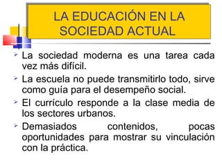 LA EDUCACIÓN EN LA
SOCIEDAD ACTUAL
LA EDUCACIÓN EN LA
SOCIEDAD ACTUAL
 La sociedad moderna es una tarea cada
vez más difícil.
 La escuela no puede transmitirlo todo, sirve
como guía para el desempeño social.
 El currículo responde a la clase media de
los sectores urbanos.
 Demasiados contenidos, pocas
oportunidades para mostrar su vinculación
con la práctica.
 