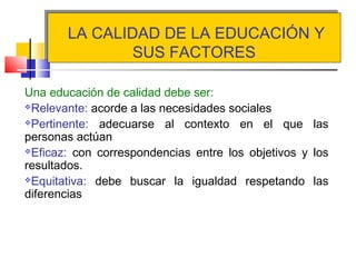 LA CALIDAD DE LA EDUCACIÓN Y
SUS FACTORES
LA CALIDAD DE LA EDUCACIÓN Y
SUS FACTORES
Una educación de calidad debe ser:
Relevante: acorde a las necesidades sociales
Pertinente: adecuarse al contexto en el que las
personas actúan
Eficaz: con correspondencias entre los objetivos y los
resultados.
Equitativa: debe buscar la igualdad respetando las
diferencias
 