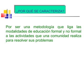 ¿POR QUÉ SE CARACTERIZA?¿POR QUÉ SE CARACTERIZA?
Por ser una metodología que liga las
modalidades de educación formal y no formal
a las actividades que una comunidad realiza
para resolver sus problemas
 
