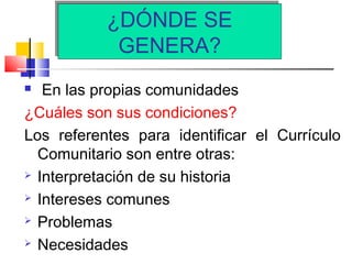 ¿DÓNDE SE
GENERA?
¿DÓNDE SE
GENERA?
 En las propias comunidades
¿Cuáles son sus condiciones?
Los referentes para identificar el Currículo
Comunitario son entre otras:
 Interpretación de su historia
 Intereses comunes
 Problemas
 Necesidades
 