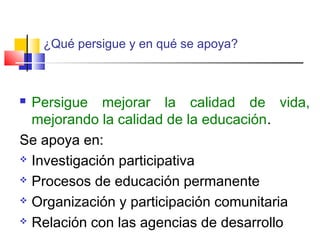  Persigue mejorar la calidad de vida,
mejorando la calidad de la educación.
Se apoya en:
 Investigación participativa
 Procesos de educación permanente
 Organización y participación comunitaria
 Relación con las agencias de desarrollo
¿Qué persigue y en qué se apoya?
 