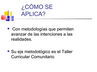  Con metodologías que permiten
avanzar de las intenciones a las
realidades.
 Su eje metodológico es el Taller
Curricular Comunitario
¿CÓMO SE
APLICA?
 