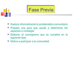 Fase PreviaFase Previa
 Explora informalmente la problemática comunitaria
 Prepara una guía que ayuda a determinar los
aspectos a investigar
 Elaborar el cronograma que se cumplirá en la
siguiente fase
 Motiva a participar a la comunidad
 