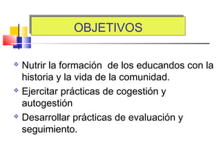 OBJETIVOSOBJETIVOS
 Nutrir la formación de los educandos con la
historia y la vida de la comunidad.
 Ejercitar prácticas de cogestión y
autogestión
 Desarrollar prácticas de evaluación y
seguimiento.
 