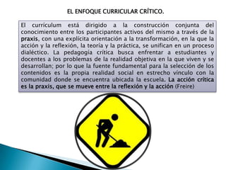 EL ENFOQUE CURRICULAR CRÍTICO.
El currículum está dirigido a la construcción conjunta del
conocimiento entre los participantes activos del mismo a través de la
praxis, con una explícita orientación a la transformación, en la que la
acción y la reflexión, la teoría y la práctica, se unifican en un proceso
dialéctico. La pedagogía crítica busca enfrentar a estudiantes y
docentes a los problemas de la realidad objetiva en la que viven y se
desarrollan; por lo que la fuente fundamental para la selección de los
contenidos es la propia realidad social en estrecho vínculo con la
comunidad donde se encuentra ubicada la escuela. La acción crítica
es la praxis, que se mueve entre la reflexión y la acción (Freire)
 