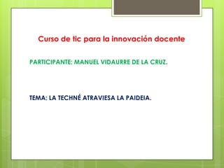 Curso de tic para la innovación docente
PARTICIPANTE: MANUEL VIDAURRE DE LA CRUZ.
TEMA: LA TECHNÉ ATRAVIESA LA PAIDEIA.
 