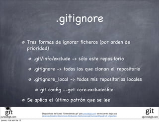 .gitignore
                           Tres formas de ignorar ﬁcheros (por orden de
                           prioridad)

                             .git/info/exclude -> sólo este repositorio

                             .gitignore -> todos los que clonan el repositorio

                             .gitignore_local -> todos mis repositorios locales

                                git conﬁg --get core.excludesﬁle

                           Se aplica el último patrón que se lee

                                 Diapositivas del curso "Entendiendo git" porcursodegit.com se encuentra bajo una
                                 Licencia Creative Commons Atribución-NoComercial-CompartirIgual 3.0 Unported.
cursodegit.com                                                                                                      aprendegit.com
jueves, 4 de abril de 13
 