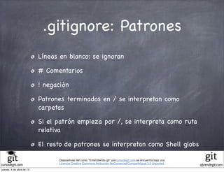 .gitignore: Patrones
                           Líneas en blanco: se ignoran

                           # Comentarios

                           ! negación

                           Patrones terminados en / se interpretan como
                           carpetas

                           Si el patrón empieza por /, se interpreta como ruta
                           relativa

                           El resto de patrones se interpretan como Shell globs

                                 Diapositivas del curso "Entendiendo git" porcursodegit.com se encuentra bajo una
                                 Licencia Creative Commons Atribución-NoComercial-CompartirIgual 3.0 Unported.
cursodegit.com                                                                                                      aprendegit.com
jueves, 4 de abril de 13
 
