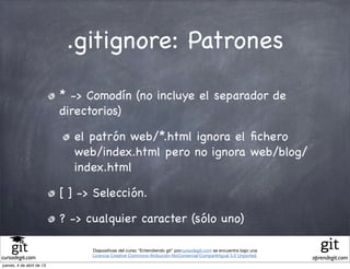 .gitignore: Patrones

                           * -> Comodín (no incluye el separador de
                           directorios)

                             el patrón web/*.html ignora el ﬁchero
                             web/index.html pero no ignora web/blog/
                             index.html

                           [ ] -> Selección.

                           ? -> cualquier caracter (sólo uno)

                                 Diapositivas del curso "Entendiendo git" porcursodegit.com se encuentra bajo una
                                 Licencia Creative Commons Atribución-NoComercial-CompartirIgual 3.0 Unported.
cursodegit.com                                                                                                      aprendegit.com
jueves, 4 de abril de 13
 