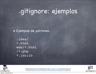 .gitignore: ejemplos

                           Ejemplos de patrones:

                           .idea/
                           *.html
                           web/*.html
                           /*.php
                           *.[xn]ib


                                Diapositivas del curso "Entendiendo git" porcursodegit.com se encuentra bajo una
                                Licencia Creative Commons Atribución-NoComercial-CompartirIgual 3.0 Unported.
cursodegit.com                                                                                                     aprendegit.com
jueves, 4 de abril de 13
 