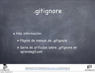 .gitignore


                           Más información:

                             Página de manual de .gitignore

                             Serie de artículos sobre .gitignore en
                             aprendegit.com



                                Diapositivas del curso "Entendiendo git" porcursodegit.com se encuentra bajo una
                                Licencia Creative Commons Atribución-NoComercial-CompartirIgual 3.0 Unported.
cursodegit.com                                                                                                     aprendegit.com
jueves, 4 de abril de 13
 