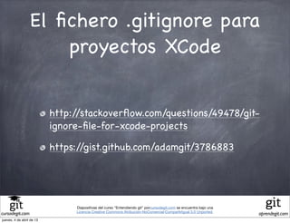El ﬁchero .gitignore para
                      proyectos XCode


                           http://stackoverﬂow.com/questions/49478/git-
                           ignore-ﬁle-for-xcode-projects

                           https://gist.github.com/adamgit/3786883




                                Diapositivas del curso "Entendiendo git" porcursodegit.com se encuentra bajo una
                                Licencia Creative Commons Atribución-NoComercial-CompartirIgual 3.0 Unported.
cursodegit.com                                                                                                     aprendegit.com
jueves, 4 de abril de 13
 
