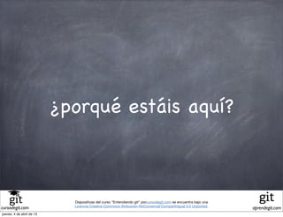 ¿porqué estáis aquí?



                             Diapositivas del curso "Entendiendo git" porcursodegit.com se encuentra bajo una
                             Licencia Creative Commons Atribución-NoComercial-CompartirIgual 3.0 Unported.
cursodegit.com                                                                                                  aprendegit.com
jueves, 4 de abril de 13
 
