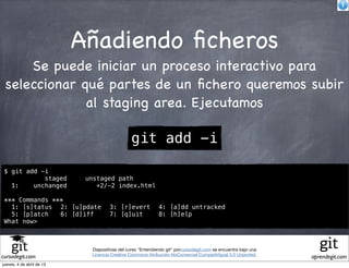 Añadiendo ﬁcheros
     Se puede iniciar un proceso interactivo para
 seleccionar qué partes de un ﬁchero queremos subir
              al staging area. Ejecutamos

                                               git add -i

 $ git add -i
            staged          unstaged path
   1:    unchanged             +2/-2 index.html

 *** Commands ***
   1: [s]tatus! 2: [u]pdate! 3: [r]evert! 4: [a]dd untracked
   5: [p]atch! 6: [d]iff!    7: [q]uit!   8: [h]elp
 What now>



                             Diapositivas del curso "Entendiendo git" porcursodegit.com se encuentra bajo una
                             Licencia Creative Commons Atribución-NoComercial-CompartirIgual 3.0 Unported.
cursodegit.com                                                                                                  aprendegit.com
jueves, 4 de abril de 13
 