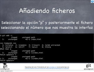 Añadiendo ﬁcheros
Seleccionar la opción “p” y posteriormente el ﬁchero
seleccionando el número que nos muestra la interfaz
$ git add -i
           staged          unstaged path
  1:    unchanged             +6/-2 index.html

*** Commands ***
  1: [s]tatus! 2: [u]pdate! 3: [r]evert! 4: [a]dd untracked
  5: [p]atch! 6: [d]iff!     7: [q]uit!   8: [h]elp
What now> p
            staged    unstaged path
  1:    unchanged        +6/-2 [i]ndex.html
Patch update>> 1
            staged    unstaged path
* 1:    unchanged        +6/-2 [i]ndex.html
Patch update>>


                             Diapositivas del curso "Entendiendo git" porcursodegit.com se encuentra bajo una
                             Licencia Creative Commons Atribución-NoComercial-CompartirIgual 3.0 Unported.
cursodegit.com                                                                                                  aprendegit.com
jueves, 4 de abril de 13
 