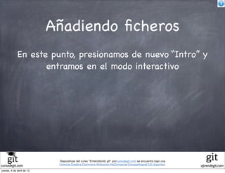 Añadiendo ﬁcheros
             En este punto, presionamos de nuevo “Intro” y
                    entramos en el modo interactivo




                            Diapositivas del curso "Entendiendo git" porcursodegit.com se encuentra bajo una
                            Licencia Creative Commons Atribución-NoComercial-CompartirIgual 3.0 Unported.
cursodegit.com                                                                                                 aprendegit.com
jueves, 4 de abril de 13
 