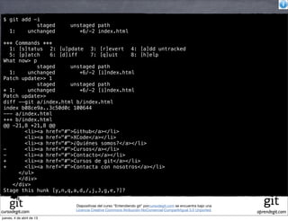$ git add -i
            staged         unstaged path
   1:    unchanged            +6/-2 index.html

 *** Commands ***
   1: [s]tatus! 2: [u]pdate! 3: [r]evert! 4: [a]dd untracked
   5: [p]atch! 6: [d]iff!     7: [q]uit!   8: [h]elp
 What now> p
             staged    unstaged path
   1:    unchanged        +6/-2 [i]ndex.html
 Patch update>> 1
             staged    unstaged path
 * 1:    unchanged        +6/-2 [i]ndex.html
 Patch update>>
 diff --git a/index.html b/index.html
 index b08ce9a..3c50d0c 100644
 --- a/index.html
 +++ b/index.html
 @@ -21,8 +21,8 @@
        <li><a href="#">Github</a></li>
        <li><a href="#">XCode</a></li>
        <li><a href="#">¿Quiénes somos?</a></li>
 -      <li><a href="#">Cursos</a></li>
 -      <li><a href="#">Contacto</a></li>
 +      <li><a href="#">Cursos de git</a></li>
 +      <li><a href="#">Contacta con nosotros</a></li>
      </ul>
      </div>
    </div>
 Stage this hunk [y,n,q,a,d,/,j,J,g,e,?]?

                            Diapositivas del curso "Entendiendo git" porcursodegit.com se encuentra bajo una
                            Licencia Creative Commons Atribución-NoComercial-CompartirIgual 3.0 Unported.
cursodegit.com                                                                                                 aprendegit.com
jueves, 4 de abril de 13
 
