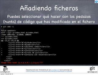 Añadiendo ﬁcheros
       Puedes seleccionar qué hacer con los pedazos
     (hunks) de código que has modiﬁcado en el ﬁchero
 $ git add -i
 ...
 Patch update>>
 diff --git a/index.html b/index.html
 index b08ce9a..3c50d0c 100644
 --- a/index.html
 +++ b/index.html
 @@ -21,8 +21,8 @@
         <li><a href="#">Github</a></li>
         <li><a href="#">XCode</a></li>
         <li><a href="#">¿Quiénes somos?</a></li>
 -       <li><a href="#">Cursos</a></li>
 -       <li><a href="#">Contacto</a></li>
 +       <li><a href="#">Cursos de git</a></li>
 +       <li><a href="#">Contacta con nosotros</a></li>
       </ul>
       </div>
     </div>
 Stage this hunk [y,n,q,a,d,/,j,J,g,e,?]?



                            Diapositivas del curso "Entendiendo git" porcursodegit.com se encuentra bajo una
                            Licencia Creative Commons Atribución-NoComercial-CompartirIgual 3.0 Unported.
cursodegit.com                                                                                                 aprendegit.com
jueves, 4 de abril de 13
 