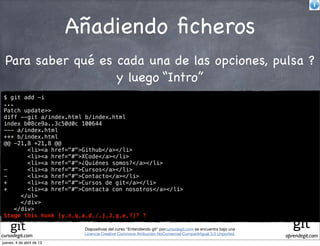 Añadiendo ﬁcheros
 Para saber qué es cada una de las opciones, pulsa ?
                   y luego “Intro”
 $ git add -i
 ...
 Patch update>>
 diff --git a/index.html b/index.html
 index b08ce9a..3c50d0c 100644
 --- a/index.html
 +++ b/index.html
 @@ -21,8 +21,8 @@
         <li><a href="#">Github</a></li>
         <li><a href="#">XCode</a></li>
         <li><a href="#">¿Quiénes somos?</a></li>
 -       <li><a href="#">Cursos</a></li>
 -       <li><a href="#">Contacto</a></li>
 +       <li><a href="#">Cursos de git</a></li>
 +       <li><a href="#">Contacta con nosotros</a></li>
       </ul>
       </div>
     </div>
 Stage this hunk [y,n,q,a,d,/,j,J,g,e,?]? ?

                            Diapositivas del curso "Entendiendo git" porcursodegit.com se encuentra bajo una
                            Licencia Creative Commons Atribución-NoComercial-CompartirIgual 3.0 Unported.
cursodegit.com                                                                                                 aprendegit.com
jueves, 4 de abril de 13
 