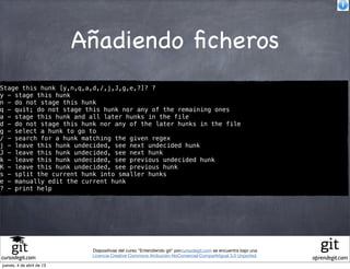 Añadiendo ﬁcheros
Stage this hunk [y,n,q,a,d,/,j,J,g,e,?]? ?
y - stage this hunk
n - do not stage this hunk
q - quit; do not stage this hunk nor any of the remaining ones
a - stage this hunk and all later hunks in the file
d - do not stage this hunk nor any of the later hunks in the file
g - select a hunk to go to
/ - search for a hunk matching the given regex
j - leave this hunk undecided, see next undecided hunk
J - leave this hunk undecided, see next hunk
k - leave this hunk undecided, see previous undecided hunk
K - leave this hunk undecided, see previous hunk
s - split the current hunk into smaller hunks
e - manually edit the current hunk
? - print help




                            Diapositivas del curso "Entendiendo git" porcursodegit.com se encuentra bajo una
                            Licencia Creative Commons Atribución-NoComercial-CompartirIgual 3.0 Unported.
cursodegit.com                                                                                                 aprendegit.com
jueves, 4 de abril de 13
 