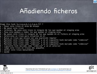 Añadiendo ﬁcheros
Stage this hunk [y,n,q,a,d,/,j,J,g,e,?]? ?
y - Pasar este trozo al área de ensayo
n - No pasar este trozo
q - terminar. No pasa este trozo ni ninguno de los que quedan al staging area
a - Pasa este pedazo y todos los que quedan al staging area
d - No pases este trozo ni ninguno de los que quedan en el fichero al staging area
g - Selecciona un trozo para situarnos en el
/ - Busca un trozo que encaje con una expresión regular
j - Mantener este trozo como “indeciso” y ve al siguiente hunk marcado como “indeciso”
J - Mantener este trozo como “indeciso” y ve al siguiente
k - Mantener este trozo como “indeciso” y ve al siguiente hunk marcado como “indeciso”
K - siguiente hunk marcado como “indeciso” y ve al anterior
s - rompe este trozo en trozos más pequeños
e - editar este trozo manualmente
? - ayuda




                            Diapositivas del curso "Entendiendo git" porcursodegit.com se encuentra bajo una
                            Licencia Creative Commons Atribución-NoComercial-CompartirIgual 3.0 Unported.
cursodegit.com                                                                                                 aprendegit.com
jueves, 4 de abril de 13
 