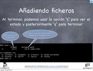 Añadiendo ﬁcheros
   Al terminar, podemos usar la opción “s” para ver el
       estado y posteriormente “q” para terminar

                                    Cambios fuera del staging area ¡no
     Cambios subidos al               estarán en el siguiente commit!
       staging area



What now> s
                    staged   unstaged path
  1:                 +2/-2      +4/-0 index.html

*** Commands ***
  1: [s]tatus! 2: [u]pdate! 3: [r]evert! 4: [a]dd untracked
  5: [p]atch! 6: [d]iff!    7: [q]uit!   8: [h]elp
What now> q



                                Diapositivas del curso "Entendiendo git" porcursodegit.com se encuentra bajo una
                                Licencia Creative Commons Atribución-NoComercial-CompartirIgual 3.0 Unported.
cursodegit.com                                                                                                     aprendegit.com
jueves, 4 de abril de 13
 