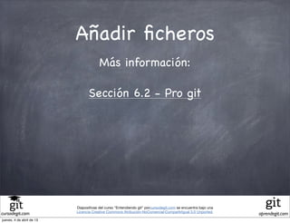 Añadir ﬁcheros
                                        Más información:

                                 Sección 6.2 - Pro git




                           Diapositivas del curso "Entendiendo git" porcursodegit.com se encuentra bajo una
                           Licencia Creative Commons Atribución-NoComercial-CompartirIgual 3.0 Unported.
cursodegit.com                                                                                                aprendegit.com
jueves, 4 de abril de 13
 