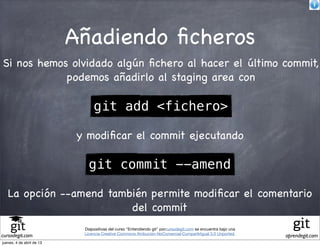 Añadiendo ﬁcheros
Si nos hemos olvidado algún ﬁchero al hacer el último commit,
            podemos añadirlo al staging area con

                                 git add <fichero>

                            y modiﬁcar el commit ejecutando

                               git commit --amend

   La opción --amend también permite modiﬁcar el comentario
                         del commit
                             Diapositivas del curso "Entendiendo git" porcursodegit.com se encuentra bajo una
                             Licencia Creative Commons Atribución-NoComercial-CompartirIgual 3.0 Unported.
cursodegit.com                                                                                                  aprendegit.com
jueves, 4 de abril de 13
 