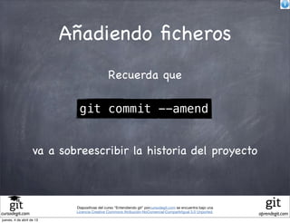 Añadiendo ﬁcheros
                                              Recuerda que

                             git commit --amend


                    va a sobreescribir la historia del proyecto



                            Diapositivas del curso "Entendiendo git" porcursodegit.com se encuentra bajo una
                            Licencia Creative Commons Atribución-NoComercial-CompartirIgual 3.0 Unported.
cursodegit.com                                                                                                 aprendegit.com
jueves, 4 de abril de 13
 