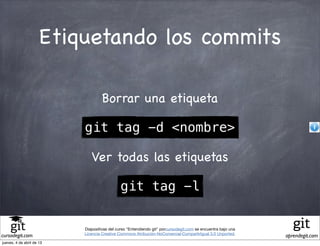 Etiquetando los commits

                                    Borrar una etiqueta

                           git tag -d <nombre>

                              Ver todas las etiquetas

                                              git tag -l


                           Diapositivas del curso "Entendiendo git" porcursodegit.com se encuentra bajo una
                           Licencia Creative Commons Atribución-NoComercial-CompartirIgual 3.0 Unported.
cursodegit.com                                                                                                aprendegit.com
jueves, 4 de abril de 13
 