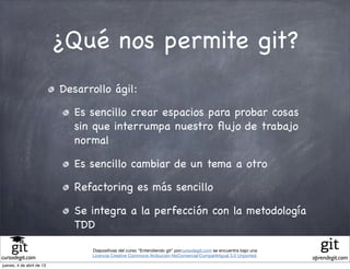 ¿Qué nos permite git?
                           Desarrollo ágil:

                              Es sencillo crear espacios para probar cosas
                              sin que interrumpa nuestro ﬂujo de trabajo
                              normal

                              Es sencillo cambiar de un tema a otro

                              Refactoring es más sencillo

                              Se integra a la perfección con la metodología
                              TDD

                                 Diapositivas del curso "Entendiendo git" porcursodegit.com se encuentra bajo una
                                 Licencia Creative Commons Atribución-NoComercial-CompartirIgual 3.0 Unported.
cursodegit.com                                                                                                      aprendegit.com
jueves, 4 de abril de 13
 