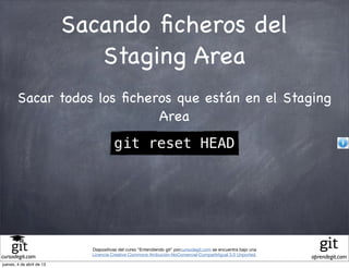 Sacando ﬁcheros del
                              Staging Area
        Sacar todos los ﬁcheros que están en el Staging
                             Area
                                       git reset HEAD




                             Diapositivas del curso "Entendiendo git" porcursodegit.com se encuentra bajo una
                             Licencia Creative Commons Atribución-NoComercial-CompartirIgual 3.0 Unported.
cursodegit.com                                                                                                  aprendegit.com
jueves, 4 de abril de 13
 