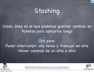 Stashing

   Stash: área en el que podemos guardar cambios en
              ﬁcheros para aplicarlos luego

                            Útil para:
          Poder interrumpir una tarea y trabajar en otra
                 Mover cambios de un sitio a otro



                           Diapositivas del curso "Entendiendo git" porcursodegit.com se encuentra bajo una
                           Licencia Creative Commons Atribución-NoComercial-CompartirIgual 3.0 Unported.
cursodegit.com                                                                                                aprendegit.com
jueves, 4 de abril de 13
 
