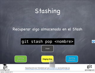 Stashing

                           Recuperar algo almacenado en el Stash


                                  git stash pop <nombre>
                                                                             Stash




                             Working                                                                                  Working
                                                                        Staging Area
                             directory                                                                                directory



                                         Diapositivas del curso "Entendiendo git" porcursodegit.com se encuentra bajo una
                                         Licencia Creative Commons Atribución-NoComercial-CompartirIgual 3.0 Unported.
cursodegit.com                                                                                                                    aprendegit.com
jueves, 4 de abril de 13
 