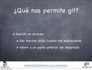 ¿Qué nos permite git?


                           Gestión de errores:

                             Dar marcha atrás cuando nos equivocamos

                             Volver a un punto anterior del desarrollo




                                Diapositivas del curso "Entendiendo git" porcursodegit.com se encuentra bajo una
                                Licencia Creative Commons Atribución-NoComercial-CompartirIgual 3.0 Unported.
cursodegit.com                                                                                                     aprendegit.com
jueves, 4 de abril de 13
 